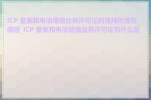 ICP 备案和电信增值业务许可证的违规处理有哪些_ICP 备案和电信增值业务许可证有什么区别