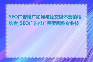 SEO广告推广如何与社交媒体营销相结合_SEO广告推广需要哪些专业技能