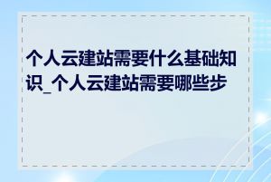 个人云建站需要什么基础知识_个人云建站需要哪些步骤