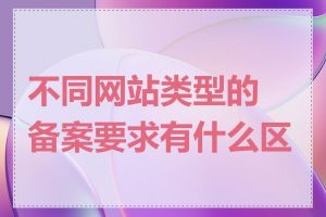 不同网站类型的备案要求有什么区别