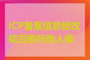 ICP备案信息修改能否委托他人操作