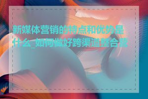 新媒体营销的特点和优势是什么_如何做好跨渠道整合营销