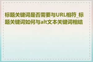 标题关键词是否需要与URL相符_标题关键词如何与alt文本关键词相结合