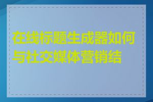 在线标题生成器如何与社交媒体营销结合