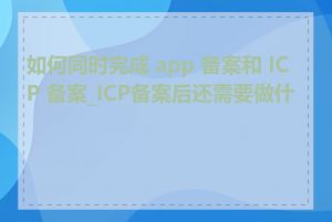 如何同时完成 app 备案和 ICP 备案_ICP备案后还需要做什么
