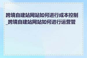 跨境自建站网站如何进行成本控制_跨境自建站网站如何进行运营管理