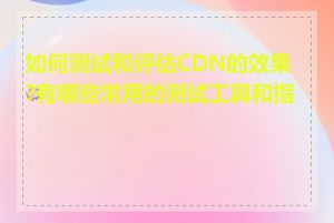 如何测试和评估CDN的效果?有哪些常用的测试工具和指标
