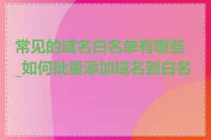 常见的域名白名单有哪些_如何批量添加域名到白名单