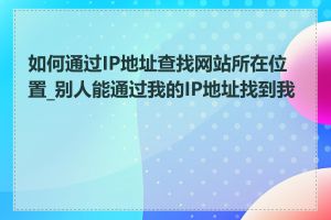 如何通过IP地址查找网站所在位置_别人能通过我的IP地址找到我吗