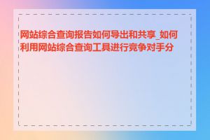 网站综合查询报告如何导出和共享_如何利用网站综合查询工具进行竞争对手分析