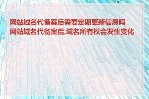 网站域名代备案后需要定期更新信息吗_网站域名代备案后,域名所有权会发生变化吗