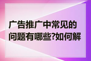 广告推广中常见的问题有哪些?如何解决