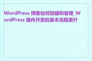 WordPress 博客如何创建和管理_WordPress 插件开发的基本流程是什么