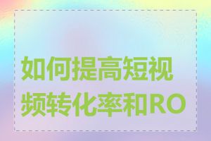 如何提高短视频转化率和ROI