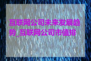 互联网公司未来发展趋势_互联网公司市值排名