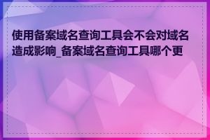 使用备案域名查询工具会不会对域名造成影响_备案域名查询工具哪个更快