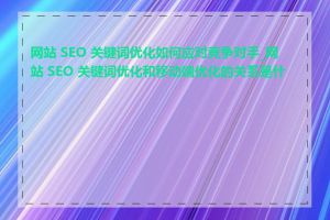 网站 SEO 关键词优化如何应对竞争对手_网站 SEO 关键词优化和移动端优化的关系是什么