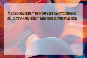 全网SEO优化推广在不同行业的最佳实践有哪些_全网SEO优化推广包括哪些具体的方法和渠道