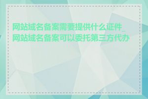 网站域名备案需要提供什么证件_网站域名备案可以委托第三方代办吗