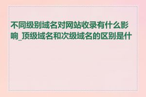 不同级别域名对网站收录有什么影响_顶级域名和次级域名的区别是什么