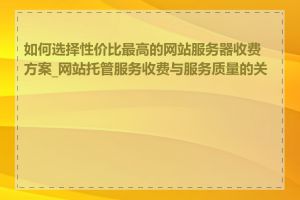 如何选择性价比最高的网站服务器收费方案_网站托管服务收费与服务质量的关系