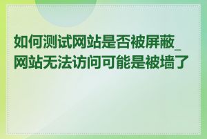 如何测试网站是否被屏蔽_网站无法访问可能是被墙了吗