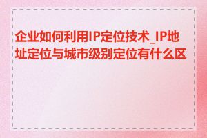 企业如何利用IP定位技术_IP地址定位与城市级别定位有什么区别