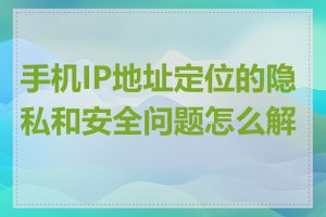 手机IP地址定位的隐私和安全问题怎么解决