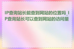 IP查询站长能查到网站的位置吗_IP查询站长可以查到网站的访问量吗