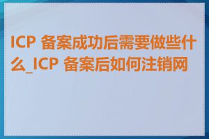 ICP 备案成功后需要做些什么_ICP 备案后如何注销网站