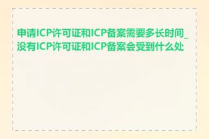 申请ICP许可证和ICP备案需要多长时间_没有ICP许可证和ICP备案会受到什么处罚