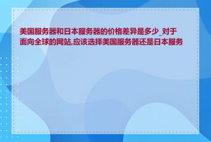 美国服务器和日本服务器的价格差异是多少_对于面向全球的网站,应该选择美国服务器还是日本服务器