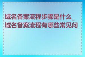 域名备案流程步骤是什么_域名备案流程有哪些常见问题