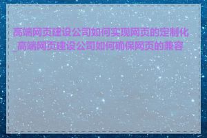 高端网页建设公司如何实现网页的定制化_高端网页建设公司如何确保网页的兼容性