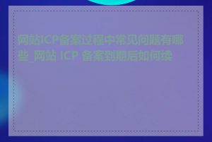 网站ICP备案过程中常见问题有哪些_网站 ICP 备案到期后如何续期