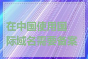 在中国使用国际域名需要备案吗