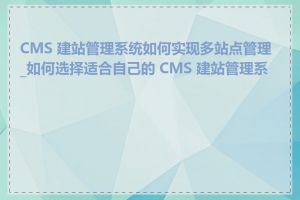 CMS 建站管理系统如何实现多站点管理_如何选择适合自己的 CMS 建站管理系统