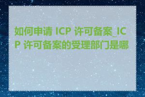 如何申请 ICP 许可备案_ICP 许可备案的受理部门是哪里