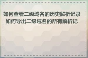 如何查看二级域名的历史解析记录_如何导出二级域名的所有解析记录