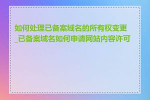 如何处理已备案域名的所有权变更_已备案域名如何申请网站内容许可证