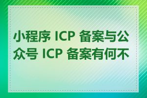 小程序 ICP 备案与公众号 ICP 备案有何不同