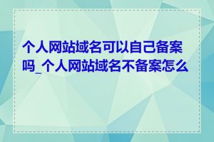 个人网站域名可以自己备案吗_个人网站域名不备案怎么办
