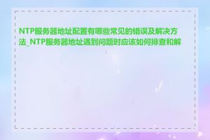 NTP服务器地址配置有哪些常见的错误及解决方法_NTP服务器地址遇到问题时应该如何排查和解决