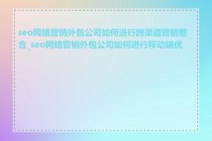 seo网络营销外包公司如何进行跨渠道营销整合_seo网络营销外包公司如何进行移动端优化