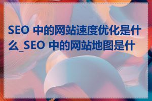 SEO 中的网站速度优化是什么_SEO 中的网站地图是什么