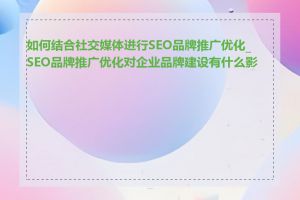 如何结合社交媒体进行SEO品牌推广优化_SEO品牌推广优化对企业品牌建设有什么影响