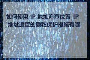如何使用 IP 地址追查位置_IP 地址追查的隐私保护措施有哪些