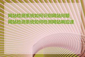 网站检测系统如何识别网站问题_网站检测系统如何检测网站响应速度