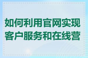 如何利用官网实现客户服务和在线营销