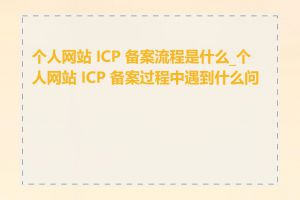 个人网站 ICP 备案流程是什么_个人网站 ICP 备案过程中遇到什么问题